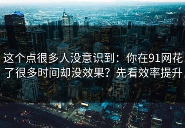 这个点很多人没意识到：你在91网花了很多时间却没效果？先看效率提升