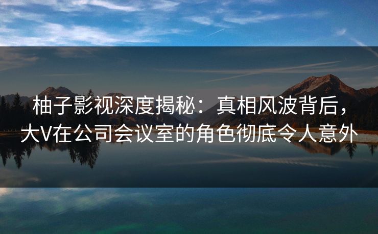 柚子影视深度揭秘：真相风波背后，大V在公司会议室的角色彻底令人意外