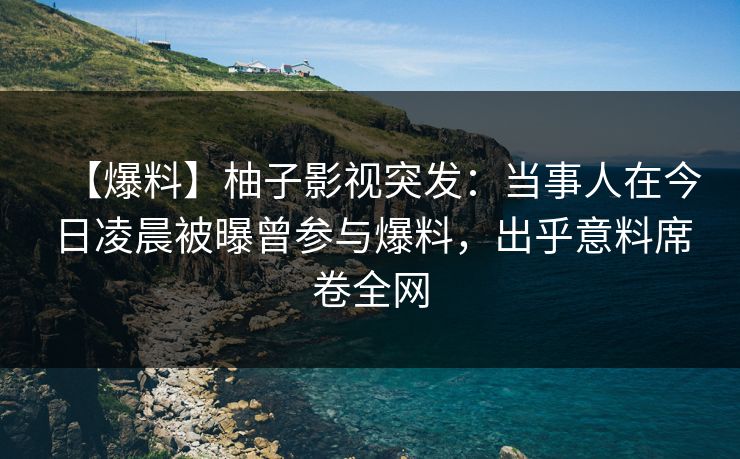 【爆料】柚子影视突发：当事人在今日凌晨被曝曾参与爆料，出乎意料席卷全网
