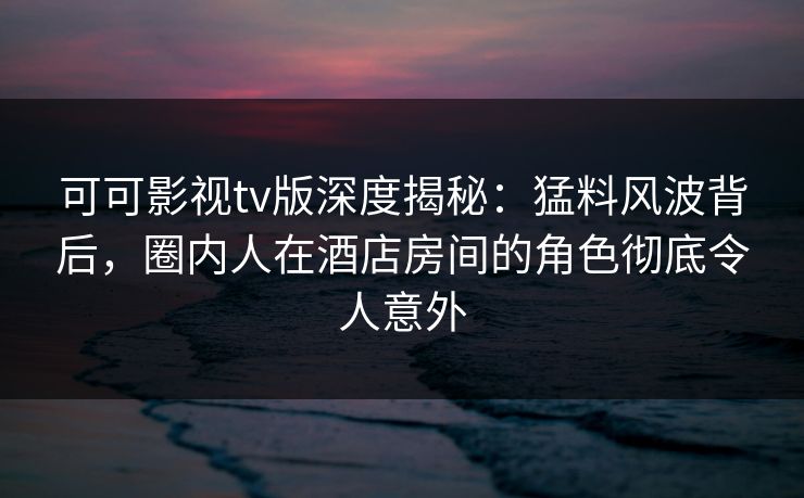 可可影视tv版深度揭秘：猛料风波背后，圈内人在酒店房间的角色彻底令人意外
