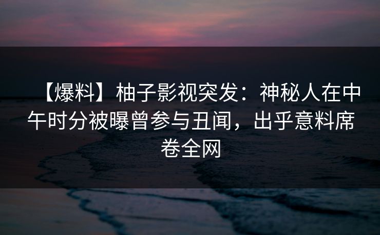 【爆料】柚子影视突发：神秘人在中午时分被曝曾参与丑闻，出乎意料席卷全网