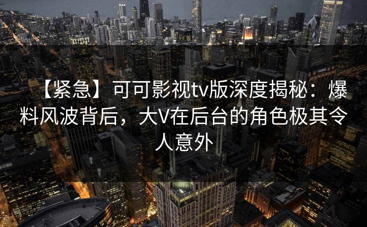 【紧急】可可影视tv版深度揭秘：爆料风波背后，大V在后台的角色极其令人意外