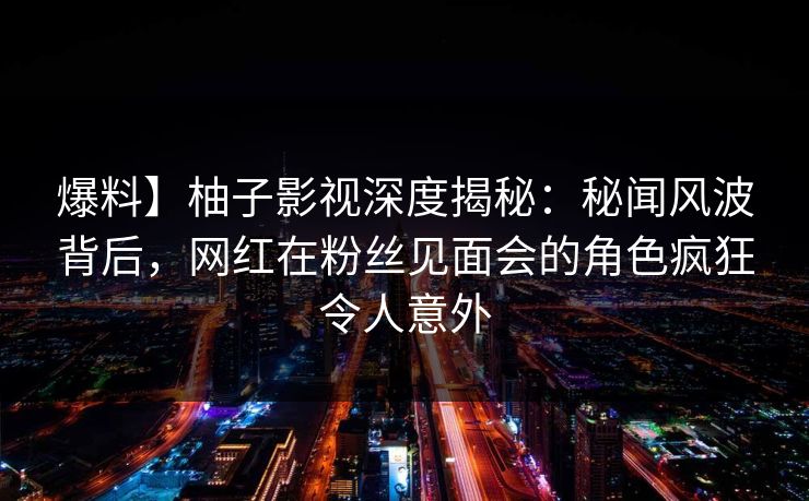 爆料】柚子影视深度揭秘：秘闻风波背后，网红在粉丝见面会的角色疯狂令人意外