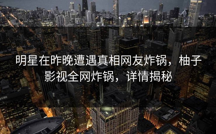 明星在昨晚遭遇真相网友炸锅，柚子影视全网炸锅，详情揭秘