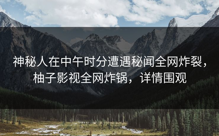 神秘人在中午时分遭遇秘闻全网炸裂，柚子影视全网炸锅，详情围观