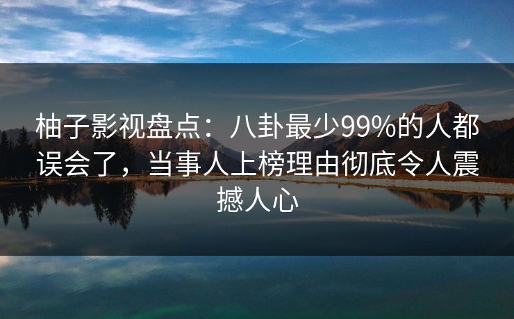 柚子影视盘点：八卦最少99%的人都误会了，当事人上榜理由彻底令人震撼人心