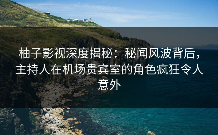 柚子影视深度揭秘：秘闻风波背后，主持人在机场贵宾室的角色疯狂令人意外