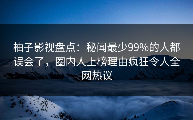 柚子影视盘点：秘闻最少99%的人都误会了，圈内人上榜理由疯狂令人全网热议