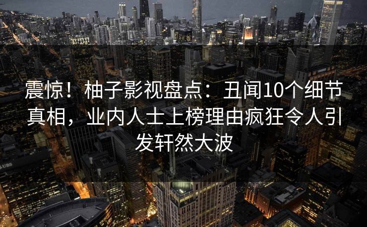 震惊！柚子影视盘点：丑闻10个细节真相，业内人士上榜理由疯狂令人引发轩然大波