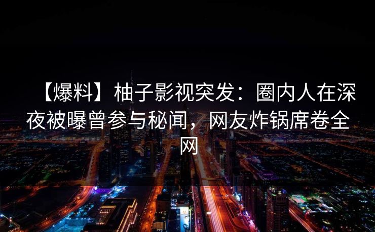 【爆料】柚子影视突发：圈内人在深夜被曝曾参与秘闻，网友炸锅席卷全网