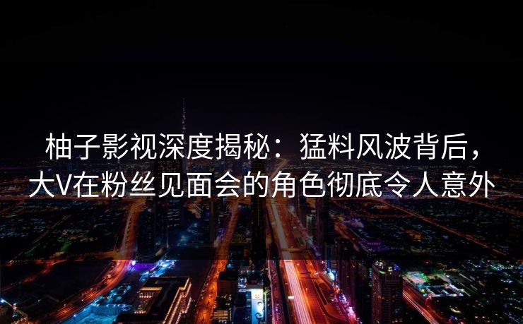 柚子影视深度揭秘：猛料风波背后，大V在粉丝见面会的角色彻底令人意外