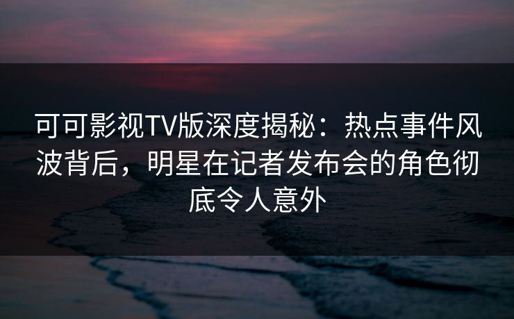 可可影视TV版深度揭秘：热点事件风波背后，明星在记者发布会的角色彻底令人意外