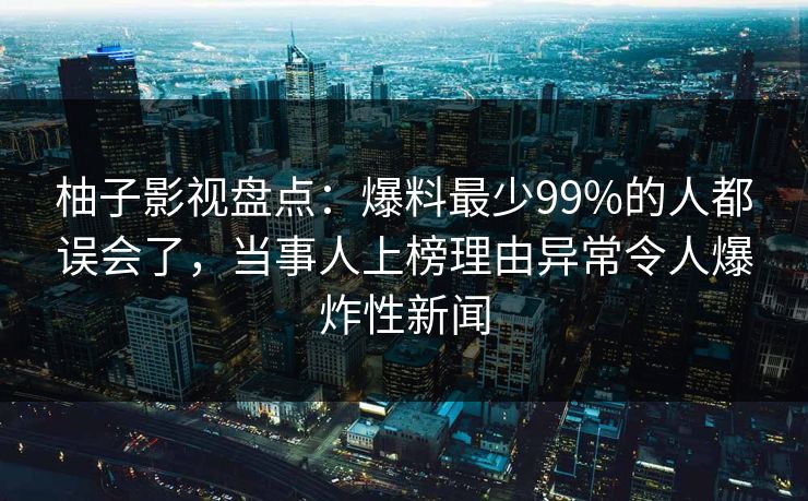 柚子影视盘点：爆料最少99%的人都误会了，当事人上榜理由异常令人爆炸性新闻
