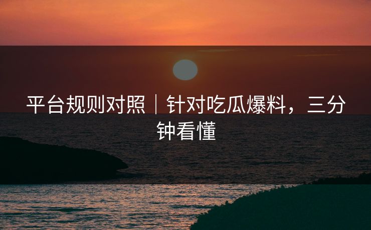 平台规则对照|针对吃瓜爆料,三分钟看懂 平台规则对照|针对吃瓜爆料,三分钟看懂
