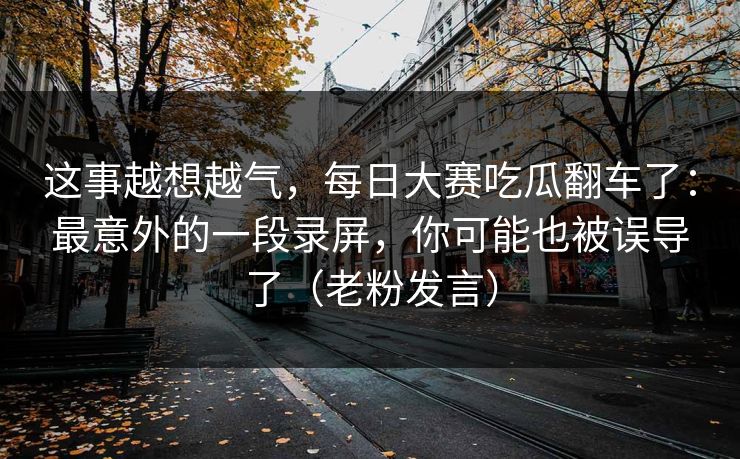 这事越想越气,每日大赛吃瓜翻车了:最意外的一段录屏,你可能也被误导了(老粉发言) 这事越想越气,每日大赛吃瓜翻车了:最意外的一段录屏,你可能也被误导了(老粉发言)