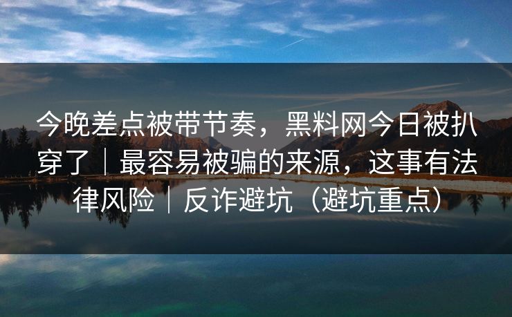 今晚差点被带节奏,黑料网今日被扒穿了|最容易被骗的来源,这事有法律风险|反诈避坑(避坑重点) 今晚差点被带节奏,黑料网今日被扒穿了|最容易被骗的来源,这事有法律风险|反诈避坑(避坑重点)