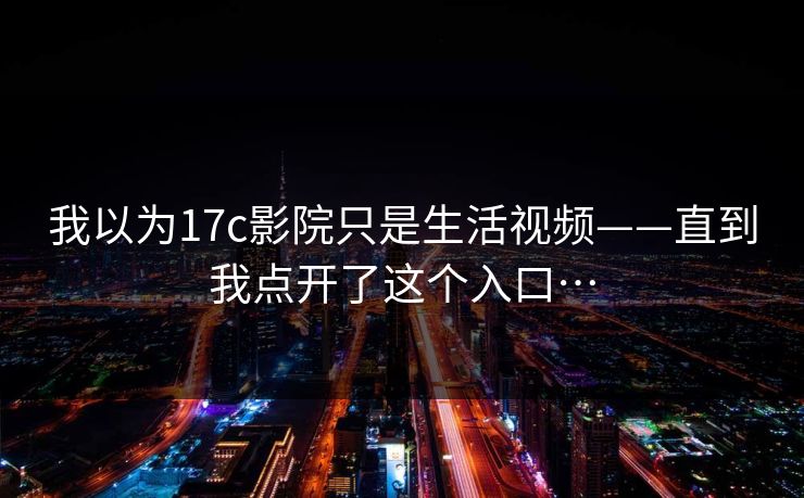 我以为17c影院只是生活视频——直到我点开了这个入口… 我以为17c影院只是生活视频——直到我点开了这个入口…