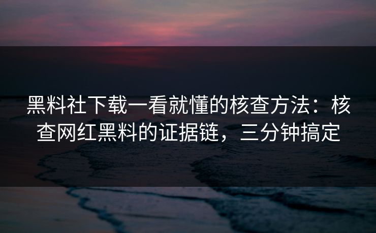 黑料社下载一看就懂的核查方法：核查网红黑料的证据链，三分钟搞定
